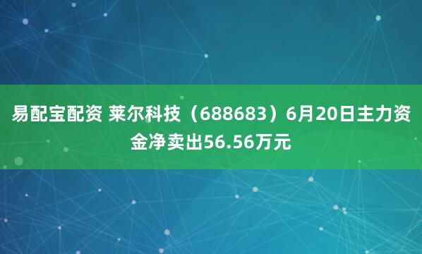 易配宝配资 莱尔科技（688683）6月20日主力资金净卖出56.56万元
