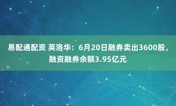 易配通配资 英洛华：6月20日融券卖出3600股，融资融券余额3.95亿元