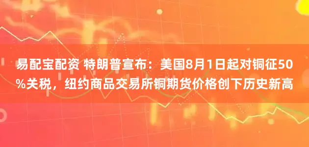 易配宝配资 特朗普宣布：美国8月1日起对铜征50%关税，纽约商品交易所铜期货价格创下历史新高