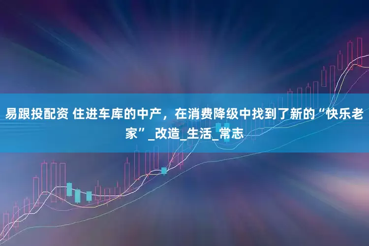 易跟投配资 住进车库的中产，在消费降级中找到了新的“快乐老家”_改造_生活_常志